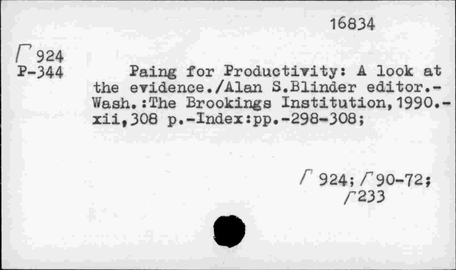 ﻿16834
F 924
P-344	Paing for Productivity: A look at
the evidence./Alan S.Blinder editor.-Wash.:The Brookings Institution,1990.-xii,308 p.-Index:pp.-298-308;
A 924; <90-72;
<233